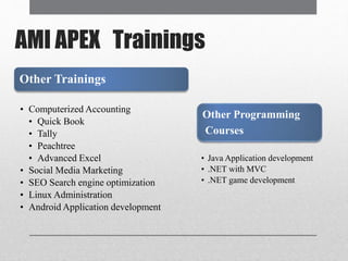 AMI APEX Trainings
Other Trainings
• Computerized Accounting
• Quick Book
• Tally
• Peachtree
• Advanced Excel
• Social Media Marketing
• SEO Search engine optimization
• Linux Administration
• Android Application development
Other Programming
Courses
• Java Application development
• .NET with MVC
• .NET game development
 