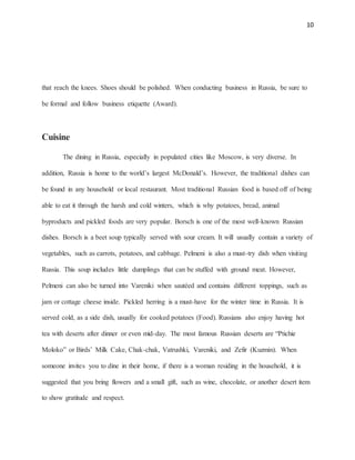 10
that reach the knees. Shoes should be polished. When conducting business in Russia, be sure to
be formal and follow business etiquette (Award).
Cuisine
The dining in Russia, especially in populated cities like Moscow, is very diverse. In
addition, Russia is home to the world’s largest McDonald’s. However, the traditional dishes can
be found in any household or local restaurant. Most traditional Russian food is based off of being
able to eat it through the harsh and cold winters, which is why potatoes, bread, animal
byproducts and pickled foods are very popular. Borsch is one of the most well-known Russian
dishes. Borsch is a beet soup typically served with sour cream. It will usually contain a variety of
vegetables, such as carrots, potatoes, and cabbage. Pelmeni is also a must-try dish when visiting
Russia. This soup includes little dumplings that can be stuffed with ground meat. However,
Pelmeni can also be turned into Vareniki when sautéed and contains different toppings, such as
jam or cottage cheese inside. Pickled herring is a must-have for the winter time in Russia. It is
served cold, as a side dish, usually for cooked potatoes (Food). Russians also enjoy having hot
tea with deserts after dinner or even mid-day. The most famous Russian deserts are “Ptichie
Moloko” or Birds’ Milk Cake, Chak-chak, Vatrushki, Vareniki, and Zefir (Kuzmin). When
someone invites you to dine in their home, if there is a woman residing in the household, it is
suggested that you bring flowers and a small gift, such as wine, chocolate, or another desert item
to show gratitude and respect.
 