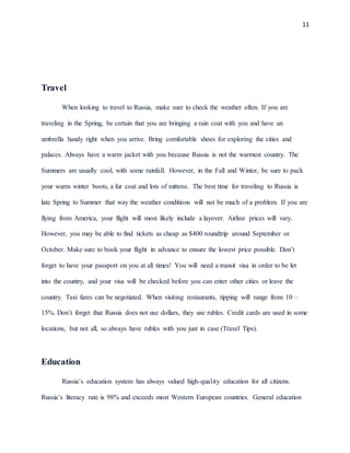 11
Travel
When looking to travel to Russia, make sure to check the weather often. If you are
traveling in the Spring, be certain that you are bringing a rain coat with you and have an
umbrella handy right when you arrive. Bring comfortable shoes for exploring the cities and
palaces. Always have a warm jacket with you because Russia is not the warmest country. The
Summers are usually cool, with some rainfall. However, in the Fall and Winter, be sure to pack
your warm winter boots, a fur coat and lots of mittens. The best time for traveling to Russia is
late Spring to Summer that way the weather conditions will not be much of a problem. If you are
flying from America, your flight will most likely include a layover. Airline prices will vary.
However, you may be able to find tickets as cheap as $400 roundtrip around September or
October. Make sure to book your flight in advance to ensure the lowest price possible. Don’t
forget to have your passport on you at all times! You will need a transit visa in order to be let
into the country, and your visa will be checked before you can enter other cities or leave the
country. Taxi fares can be negotiated. When visiting restaurants, tipping will range from 10 –
15%. Don’t forget that Russia does not use dollars, they use rubles. Credit cards are used in some
locations, but not all, so always have rubles with you just in case (Travel Tips).
Education
Russia’s education system has always valued high-quality education for all citizens.
Russia’s literacy rate is 98% and exceeds most Western European countries. General education
 
