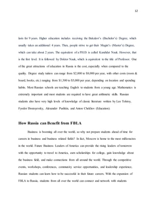 12
lasts for 9 years. Higher education includes receiving the Bakalavr’s (Bachelor’s) Degree, which
usually takes an additional 4 years. Then, people strive to get their Magist’s (Master’s) Degree,
which can take about 2 years. The equivalent of a PH.D. is called Kandidat Nauk. However, that
is the first level. It is followed by Doktor Nauk, which is equivalent to the title of Professor. One
of the great attractions of education in Russia is the cost, especially when compared to the
quality. Degree study tuition can range from $2,000 to $8,000 per year, with other costs (room &
board, books, etc.) ranging from $1,500 to $5,000 per year, depending on location and spending
habits. Most Russian schools are teaching English to students from a young age. Mathematics is
extremely important and most students are required to have great arithmetic skills. Russian
students also have very high levels of knowledge of classic literature written by Leo Tolstoy,
Fyodor Dostoyevsky, Alexander Pushkin, and Anton Chekhov (Education).
How Russia can Benefit from FBLA
Business is booming all over the world, so why not prepare students ahead of time for
careers in business and business related fields? In fact, Moscow is home to the most millionaires
in the world. Future Business Leaders of America can provide the rising leaders of tomorrow
with the opportunity to travel to America, earn scholarships for college, gain knowledge about
the business field, and make connections from all around the world. Through the competitive
events, workshops, conferences, community service opportunities, and leadership experience,
Russian students can learn how to be successful in their future careers. With the expansion of
FBLA to Russia, students from all over the world can connect and network with students
 