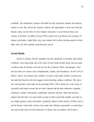 13
worldwide. This international exposure will benefit not only the Russian students, but American
students as well. This will provide American students with opportunities to learn more about the
Russian culture and will allow for more business transactions to occur between Russia and
America in the future. In addition, because FBLA would work on producing more awareness of
business and business related fields early, more students will be able to develop passion for these
fields early on in their academic and professional careers.
Social Media
Just like in America, Russia’s population has also experienced an extremely large amount
of influence from social media and as new forms of social media develop, Russia has been quick
to embrace them all. Russians don’t just use sites like Facebook, Twitter, and Instagram. They
also have their own versions such as Odnoklassniki, Yandex, and VKontakte.ru. In 2014, 45% of
Russia’s citizens were already active members on various social media websites. Comsore.com
has stated that Russia has the most engaged social networking audience worldwide. This shows
how much potential social media has for promoting FBLA. FBLA already has a wide variety of
successful social media accounts that are always updated with the latest information regarding
conferences, member achievements, scholarships, discounts and more. Many state and local
chapters also have their own social media accounts in order to keep their members up to date on
new chapter projects, events and activities specifically tailored to their interests. If FBLA were to
join the Russian social media websites, they would need a Russian representative to control these
sites and be able to have all of the information in Russia, that way members will be able to
 