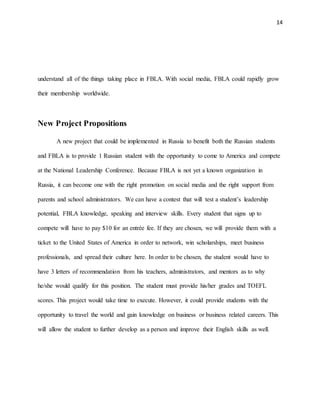 14
understand all of the things taking place in FBLA. With social media, FBLA could rapidly grow
their membership worldwide.
New Project Propositions
A new project that could be implemented in Russia to benefit both the Russian students
and FBLA is to provide 1 Russian student with the opportunity to come to America and compete
at the National Leadership Conference. Because FBLA is not yet a known organization in
Russia, it can become one with the right promotion on social media and the right support from
parents and school administrators. We can have a contest that will test a student’s leadership
potential, FBLA knowledge, speaking and interview skills. Every student that signs up to
compete will have to pay $10 for an entrée fee. If they are chosen, we will provide them with a
ticket to the United States of America in order to network, win scholarships, meet business
professionals, and spread their culture here. In order to be chosen, the student would have to
have 3 letters of recommendation from his teachers, administrators, and mentors as to why
he/she would qualify for this position. The student must provide his/her grades and TOEFL
scores. This project would take time to execute. However, it could provide students with the
opportunity to travel the world and gain knowledge on business or business related careers. This
will allow the student to further develop as a person and improve their English skills as well.
 