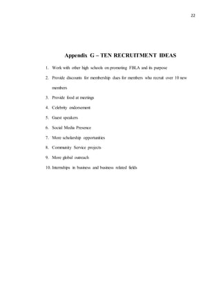 22
Appendix G – TEN RECRUITMENT IDEAS
1. Work with other high schools on promoting FBLA and its purpose
2. Provide discounts for membership dues for members who recruit over 10 new
members
3. Provide food at meetings
4. Celebrity endorsement
5. Guest speakers
6. Social Media Presence
7. More scholarship opportunities
8. Community Service projects
9. More global outreach
10. Internships in business and business related fields
 