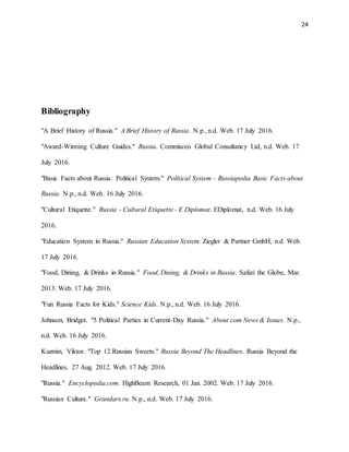 24
Bibliography
"A Brief History of Russia." A Brief History of Russia. N.p., n.d. Web. 17 July 2016.
"Award-Winning Culture Guides." Russia. Commisceo Global Consultancy Ltd, n.d. Web. 17
July 2016.
"Basic Facts about Russia: Political System." Political System – Russiapedia Basic Facts about
Russia. N.p., n.d. Web. 16 July 2016.
"Cultural Etiquette." Russia - Cultural Etiquette - E Diplomat. EDiplomat, n.d. Web. 16 July
2016.
"Education System in Russia." Russian Education System. Ziegler & Partner GmbH, n.d. Web.
17 July 2016.
"Food, Dining, & Drinks in Russia." Food, Dining, & Drinks in Russia. Safari the Globe, Mar.
2013. Web. 17 July 2016.
"Fun Russia Facts for Kids." Science Kids. N.p., n.d. Web. 16 July 2016.
Johnson, Bridget. "5 Political Parties in Current-Day Russia." About.com News & Issues. N.p.,
n.d. Web. 16 July 2016.
Kuzmin, Viktor. "Top 12 Russian Sweets." Russia Beyond The Headlines. Russia Beyond the
Headlines, 27 Aug. 2012. Web. 17 July 2016.
"Russia." Encyclopedia.com. HighBeam Research, 01 Jan. 2002. Web. 17 July 2016.
"Russian Culture." Grandars.ru. N.p., n.d. Web. 17 July 2016.
 