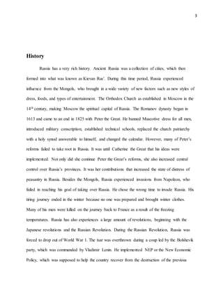 3
History
Russia has a very rich history. Ancient Russia was a collection of cities, which then
formed into what was known as Kievan Rus’. During this time period, Russia experienced
influence from the Mongols, who brought in a wide variety of new factors such as new styles of
dress, foods, and types of entertainment. The Orthodox Church as established in Moscow in the
14th century, making Moscow the spiritual capital of Russia. The Romanov dynasty began in
1613 and came to an end in 1825 with Peter the Great. He banned Muscotive dress for all men,
introduced military conscription, established technical schools, replaced the church patriarchy
with a holy synod answerable to himself, and changed the calendar. However, many of Peter’s
reforms failed to take root in Russia. It was until Catherine the Great that his ideas were
implemented. Not only did she continue Peter the Great’s reforms, she also increased central
control over Russia’s provinces. It was her contributions that increased the state of distress of
peasantry in Russia. Besides the Mongols, Russia experienced invasions from Napoleon, who
failed in reaching his goal of taking over Russia. He chose the wrong time to invade Russia. His
tiring journey ended in the winter because no one was prepared and brought winter clothes.
Many of his men were killed on the journey back to France as a result of the freezing
temperatures. Russia has also experiences a large amount of revolutions, beginning with the
Japanese revolutions and the Russian Revolution. During the Russian Revolution, Russia was
forced to drop out of World War 1. The tsar was overthrown during a coup led by the Bolshevik
party, which was commanded by Vladimir Lenin. He implemented NEP or the New Economic
Policy, which was supposed to help the country recover from the destruction of the previous
 