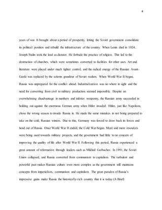 4
years of war. It brought about a period of prosperity, letting the Soviet government consolidate
its political position and rebuild the infrastructure of the country. When Lenin died in 1924,
Joseph Stalin took the lead as dictator. He forbade the practice of religion. This led to the
destruction of churches, which were sometimes converted to facilities for other uses. Art and
literature were placed under much tighter control, and the radical energy of the Russian Avant-
Garde was replaced by the solemn grandeur of Soviet realism. When World War II began,
Russia was unprepared for the conflict ahead. Industrialization was no where in sight and the
need for converting from civil to military production seemed impossible. Despite an
overwhelming disadvantage in numbers and inferior weaponry, the Russian army succeeded in
holding out against the enormous German army when Hitler invaded. Hitler, just like Napoleon,
chose the wrong season to invade Russia in. He made the same mistakes in not being prepared to
take on the cold, Russian winters. Due to this, Germany was forced to draw back its forces and
head out of Russia. Once World War II ended, the Cold War began. More and more resources
were being used towards military projects, and the government had little to no concern of
improving the quality of life after World War II. Following this period, Russia experienced a
great amount of reformation through leaders such as Mikhail Gorbachev. In 1991, the Soviet
Union collapsed, and Russia converted from communism to capitalism. The turbulent and
powerful past makes Russian culture even more complex as the government still maintains
concepts from imperialism, communism and capitalism. The great paradox of Russia’s
impressive gains make Russia the historically-rich country that it is today (A Brief)
 