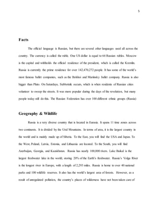 5
Facts
The official language is Russian, but there are several other languages used all across the
country. The currency is called the ruble. One US dollar is equal to 64 Russian rubles. Moscow
is the capital and withholds the official residence of the president, which is called the Kremlin.
Russia is currently the prime residence for over 142,470,272 people. It has some of the world’s
most famous ballet companies, such as the Bolshoi and Mariinsky ballet company. Russia is also
bigger than Pluto. On Saturdays, Subbotnik occurs, which is when residents of Russian cities
volunteer to sweep the streets. It was more popular during the days of the revolution, but many
people today still do this. The Russian Federation has over 100 different ethnic groups (Russia)
Geography & Wildlife
Russia is a very diverse country that is located in Eurasia. It spans 11 time zones across
two continents. It is divided by the Ural Mountains. In terms of area, it is the largest country in
the world and is mainly made up of Siberia. To the East, you will find the USA and Japan. To
the West, Poland, Latvia, Estonia, and Lithuania are located. To the South, you will find
Azerbaijan, Georgia, and Kazakhstan. Russia has nearly 100,000 rivers. Lake Baikal is the
largest freshwater lake in the world, storing 20% of the Earth’s freshwater. Russia’s Volga River
is the longest river in Europe, with a length of 2,293 miles. Russia is home to over 40 national
parks and 100 wildlife reserves. It also has the world’s largest area of forests. However, as a
result of unregulated pollution, the country’s places of wilderness have not been taken care of
 