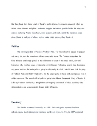 6
like they should have been. Much of Russia’s land is diverse. Some parts are desert, others are
frozen coasts, marshes and plains. Its forests, steppes, and tundras provide habitat for many rare
animals, including Asiatic black bears, snow leopards, and small, rabbit-like mammals called
pikas. Russia is made up of rolling, treeless plains called steppes. (Fun Russia…)
Politics
The current president of Russia is Vladimir Putin. The head of state is elected by popular
vote every six years for a maximum of two consecutive terms. The President determines the
basic domestic and foreign policy, is the commander-in-chief of the armed forces, can veto
legislative bills, resolves issues of citizenship of the Russian Federation, awards state decorations
and grants pardons. The main political party in effect today is called United Russia. It is the party
of Vladimir Putin and Dmitry Medvedev. It is the largest party in Russia and encompasses over 2
million members. The second official political party is the Liberal Democratic Party of Russia. It
is led by Vladimir Zhirinovsky. The platform of the party is based off of mixed economy with
state regulation and an expansionist foreign policy (Johnson).
Economy
The Russian economy is currently in a crisis. Their anticipated recovery has been
delayed, mainly due to international sanctions and low oil prices. In 2015, the GDP contracted
 