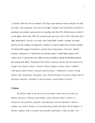 7
3.7 percent. There has been an estimated 10% drop in gross domestic income and prices for daily
necessities, such as groceries, have risen to new highs. Russians have been forced to cut back on
purchasing non-essential goods and are now spending more than 50% of their income on food. It
is at its highest levels since 2009. The overall poverty rate rose to 16% in 2015. There have been
slight improvement, however, as a result of the Central Bank’s flexible exchange rate policy,
allowing for the exchange rate alignments to improve in order to support the economic transition.
The World Bank suggests that Russia’s economy faces a long journey of recovery. Russia’s
economy contracted by 3.7 percent last year and the country’s Central Bank expects it will
contract up to 1.5 percent this year. Others are more pessimistic and the World Bank predicted
the economy will shrink 1.9 percent in 2016. Russia’s long-term growth path will depend on the
strength of its structural reforms. Economic reforms designed to bolster investor confidence
could greatly enhance Russia’s long-term growth prospects. Administrative barriers to doing
business, high transportation and logistics costs, and the perception of an uneven playing field all
discourage investment, particularly in the non-resource sectors (Russia Overview)
Culture
The Russian culture is not only known of its famous artistic aspect, but of the way
thinking and living is affected by past tradition. What is Russian culture? It believes in
collectivism and community, generosity and compassion, and most importantly, historical
traditions and customs. Russians are very hardworking people, and believe that the diligence of
Russians manifests itself in an honest and responsible performance of their job duties. The
 