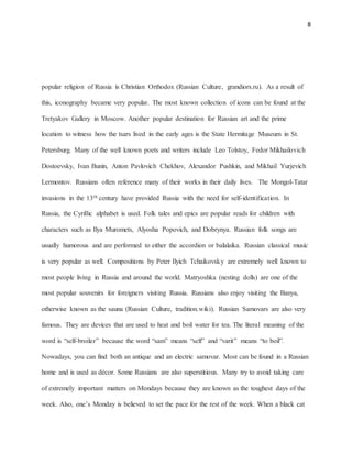8
popular religion of Russia is Christian Orthodox (Russian Culture, grandiors.ru). As a result of
this, iconography became very popular. The most known collection of icons can be found at the
Tretyakov Gallery in Moscow. Another popular destination for Russian art and the prime
location to witness how the tsars lived in the early ages is the State Hermitage Museum in St.
Petersburg. Many of the well known poets and writers include Leo Tolstoy, Fedor Mikhailovich
Dostoevsky, Ivan Bunin, Anton Pavlovich Chekhov, Alexandor Pushkin, and Mikhail Yurjevich
Lermontov. Russians often reference many of their works in their daily lives. The Mongol-Tatar
invasions in the 13th century have provided Russia with the need for self-identification. In
Russia, the Cyrillic alphabet is used. Folk tales and epics are popular reads for children with
characters such as Ilya Muromets, Alyosha Popovich, and Dobrynya. Russian folk songs are
usually humorous and are performed to either the accordion or balalaika. Russian classical music
is very popular as well. Compositions by Peter Ilyich Tchaikovsky are extremely well known to
most people living in Russia and around the world. Matryoshka (nesting dolls) are one of the
most popular souvenirs for foreigners visiting Russia. Russians also enjoy visiting the Banya,
otherwise known as the sauna (Russian Culture, tradition.wiki). Russian Samovars are also very
famous. They are devices that are used to heat and boil water for tea. The literal meaning of the
word is “self-broiler” because the word “sam” means “self” and “varit” means “to boil”.
Nowadays, you can find both an antique and an electric samovar. Most can be found in a Russian
home and is used as décor. Some Russians are also superstitious. Many try to avoid taking care
of extremely important matters on Mondays because they are known as the toughest days of the
week. Also, one’s Monday is believed to set the pace for the rest of the week. When a black cat
 