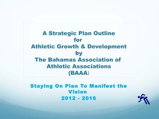 A Strategic Plan Outline
for
Athletic Growth & Development
by
The Bahamas Association of
Athletic Associations
(BAAA)
Staying On Plan To Manifest the
Vision
2012 - 2016
 