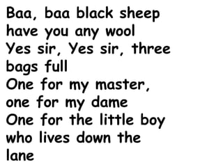 Baa, baa black sheep
have you any wool
Yes sir, Yes sir, three
bags full
One for my master,
one for my dame
One for the little boy
who lives down the
lane
 