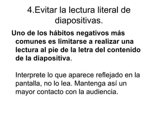4.Evitar la lectura literal de
diapositivas.
Uno de los hábitos negativos más
comunes es limitarse a realizar una
lectura al pie de la letra del contenido
de la diapositiva.
Interprete lo que aparece reflejado en la
pantalla, no lo lea. Mantenga así un
mayor contacto con la audiencia.

 