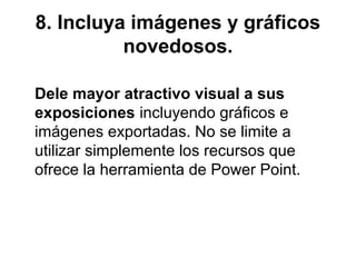 8. Incluya imágenes y gráficos
novedosos.
Dele mayor atractivo visual a sus
exposiciones incluyendo gráficos e
imágenes exportadas. No se limite a
utilizar simplemente los recursos que
ofrece la herramienta de Power Point.

 