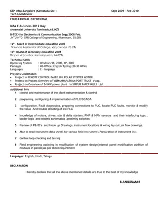 KSP Infra.Bangalore (Karnataka Div.) Sept 2009 – Feb 2010
Tech Coordinator
EDUCATIONAL CREDENTIAL
MBA E-Business 2012 May
Annamalai University Tamilnadu,63.00%
B-TECH in Electronics & Communication Engg 2008 Feb.
JNTU HYD, SRR College of Engineering, Khammam, 55.00%
12th
– Board of Intermediate education 2003
Nalanda Residential JR College, Vijayawada, 76.6%
10th
, Board of secondary education 2001
Thapar vidya vihar, kamalapuram, 76.00%.
Technical Skills
Operating System : Windows-98, 2000, XP, 2007
Packages : MS-Office, English Typing (20-30 WPM)
Languages : C – language
Projects Undertaken
• Project in REMOTE CONTROL BASED UNI POLAR STEPPER MOTOR.
• Project on Process Overview of VISHAKHAPATNAM PORT TRUST Vizag.
• Project on Overview of 24 MW power plant In SIRPUR PAPER MILLS Ltd.
Additional Info
1 control and maintenance of the plant instrumentation & control
2 programing, configuring & implementation of PLC/SCADA
3 configuration, Fault diagnostics, preparing connections to PLC, locate PLC faults, monitor & modify
the value And trouble shooting of the PLC
4 knowledge of motors, drives, star & delta starters, PNP & NPN sensors and their interfacing logic ,
ladder logic and electric schematics ,proximity switches
5 Review of P& ID’s and Hook up Drawings, instrument locations & wiring lay out ,air flow drawings.
6 Able to read instrument data sheets for various field instruments,Preparation of instrument list.
7 Control loop checking and testing
8 Field engineering assisting in modification of system design(internal panel modification addition of
modules in panels)as per client requirement
Languages: English, Hindi, Telugu
DECLARATION
I hereby declare that all the above mentioned details are true to the best of my knowledge
B.ANILKUMAR
 