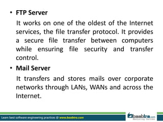 • FTP Server
It works on one of the oldest of the Internet
services, the file transfer protocol. It provides
a secure file transfer between computers
while ensuring file security and transfer
control.
• Mail Server
It transfers and stores mails over corporate
networks through LANs, WANs and across the
Internet.
 