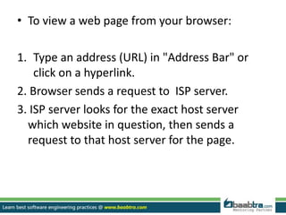 • To view a web page from your browser:
1. Type an address (URL) in "Address Bar" or
click on a hyperlink.
2. Browser sends a request to ISP server.
3. ISP server looks for the exact host server
which website in question, then sends a
request to that host server for the page.
 