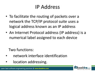 IP Address
• To facilitate the routing of packets over a
network the TCP/IP protocol suite uses a
logical address known as an IP address
• An Internet Protocol address (IP address) is a
numerical label assigned to each device
Two functions:
• network interface identification
• location addressing.
 