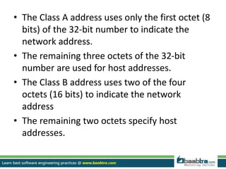 • The Class A address uses only the first octet (8
bits) of the 32-bit number to indicate the
network address.
• The remaining three octets of the 32-bit
number are used for host addresses.
• The Class B address uses two of the four
octets (16 bits) to indicate the network
address
• The remaining two octets specify host
addresses.
 