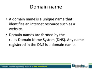 Domain name
• A domain name is a unique name that
identifies an internet resource such as a
website.
• Domain names are formed by the
rules Domain Name System (DNS). Any name
registered in the DNS is a domain name.
 