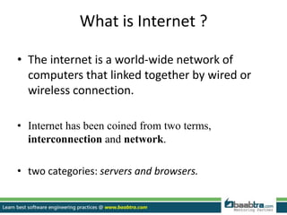 What is Internet ?
• The internet is a world-wide network of
computers that linked together by wired or
wireless connection.
• Internet has been coined from two terms,
interconnection and network.
• two categories: servers and browsers.
 