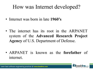 How was Internet developed?
• Internet was born in late 1960’s
• The internet has its root in the ARPANET
system of the Advanced Research Project
Agency of U.S. Department of Defense.
• ARPANET is known as the forefather of
internet.
 