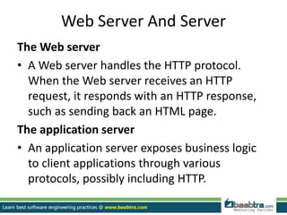 Web Server And Server
The Web server
• A Web server handles the HTTP protocol.
When the Web server receives an HTTP
request, it responds with an HTTP response,
such as sending back an HTML page.
The application server
• An application server exposes business logic
to client applications through various
protocols, possibly including HTTP.
 