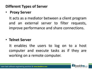 Different Types of Server
• Proxy Server
It acts as a mediator between a client program
and an external server to filter requests,
improve performance and share connections.
• Telnet Server
It enables the users to log on to a host
computer and execute tasks as if they are
working on a remote computer.
 