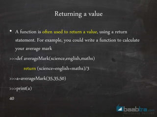 Returning a value
• A function is often used to return a value, using a return
statement. For example, you could write a function to calculate
your average mark
>>>def averageMark(science,english,maths)
return (science+english+maths)/3
>>>a=averageMark(35,35,50)
>>>print(a)
40
 