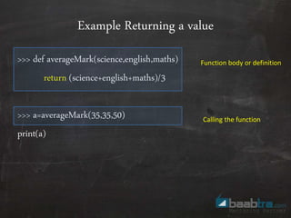 Example Returning a value
>>> def averageMark(science,english,maths)
return (science+english+maths)/3
>>> a=averageMark(35,35,50)
print(a)
Function body or definition
Calling the function
 