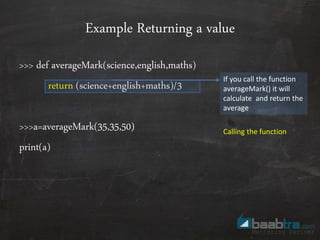 Example Returning a value
>>> def averageMark(science,english,maths)
return (science+english+maths)/3
>>>a=averageMark(35,35,50)
print(a)
If you call the function
averageMark() it will
calculate and return the
average
Calling the function
 