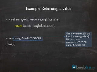 Example Returning a value
>>> def averageMark(science,english,maths)
return (science+english+maths)/3
>>>a=averageMark(35,35,50)
print(a)
This is where we call the
function averageMark().
We pass three
parameters 35,35,50
during function call
 