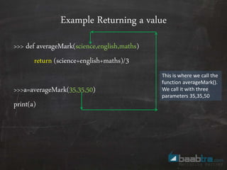 Example Returning a value
>>> def averageMark(science,english,maths)
return (science+english+maths)/3
>>>a=averageMark(35,35,50)
print(a)
This is where we call the
function averageMark().
We call it with three
parameters 35,35,50
 