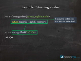 Example Returning a value
>>> def averageMark(science,english,maths)
return (science+english+maths)/3
>>>a = averageMark(35,35,50)
print(a)
It calculate and returns
the average value. Ie 40
 