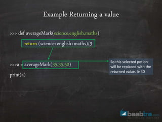Example Returning a value
>>> def averageMark(science,english,maths)
return (science+english+maths)/3
>>>a = averageMark(35,35,50)
print(a)
So this selected potion
will be replaced with the
returned value. Ie 40
 