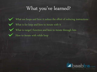 What you’ve learned?
What are loops and how it reduce the effort of reducing instructions
What is for loop and how to iterate with it
What is range() function and how to iterate through lists
How to iterate with while loop
 