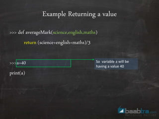 Example Returning a value
>>> def averageMark(science,english,maths)
return (science+english+maths)/3
>>>a=40
print(a)
So variable a will be
having a value 40
 