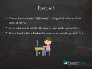 Exercise !
• Create a function named “MyDetails()” , calling which will print all the
details about you
• Create a function to calculate the square of any number passed into it
• Crate a function that will return the square of any number passed in to it
 