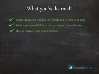 What you’ve learned?
What is function ? And how it will help you to reuse your code
What is parameters? How to pass parameter in to a function
How to return a value from a function
 