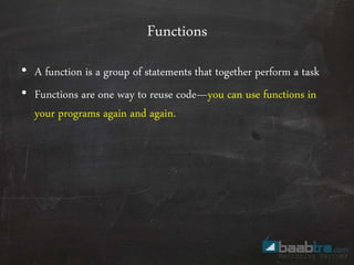 Functions
• A function is a group of statements that together perform a task
• Functions are one way to reuse code—you can use functions in
your programs again and again.
 