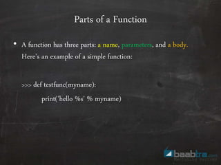 Parts of a Function
• A function has three parts: a name, parameters, and a body.
Here’s an example of a simple function:
>>> def testfunc(myname):
print('hello %s' % myname)
 