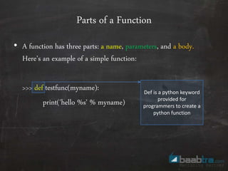 Parts of a Function
• A function has three parts: a name, parameters, and a body.
Here’s an example of a simple function:
>>> def testfunc(myname):
print('hello %s' % myname)
Def is a python keyword
provided for
programmers to create a
python function
 