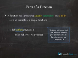 Parts of a Function
• A function has three parts: a name, parameters, and a body.
Here’s an example of a simple function:
>>> def testfunc(myname):
print('hello %s' % myname)
Testfunc is the name of
the function. We can
give any name for the
function as per our
convenience
 