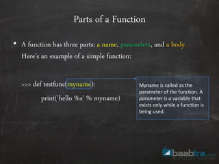 Parts of a Function
• A function has three parts: a name, parameters, and a body.
Here’s an example of a simple function:
>>> def testfunc(myname):
print('hello %s' % myname)
Myname is called as the
parameter of the function. A
parameter is a variable that
exists only while a function is
being used.
 