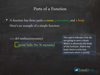 Parts of a Function
• A function has three parts: a name, parameters, and a body.
Here’s an example of a simple function:
>>> def testfunc(myname):
print('hello %s' % myname)
This space indicates that we
are going to start a block.
Which is obviously the body
of the function. And in our
body there is only one
statement which is print()
 
