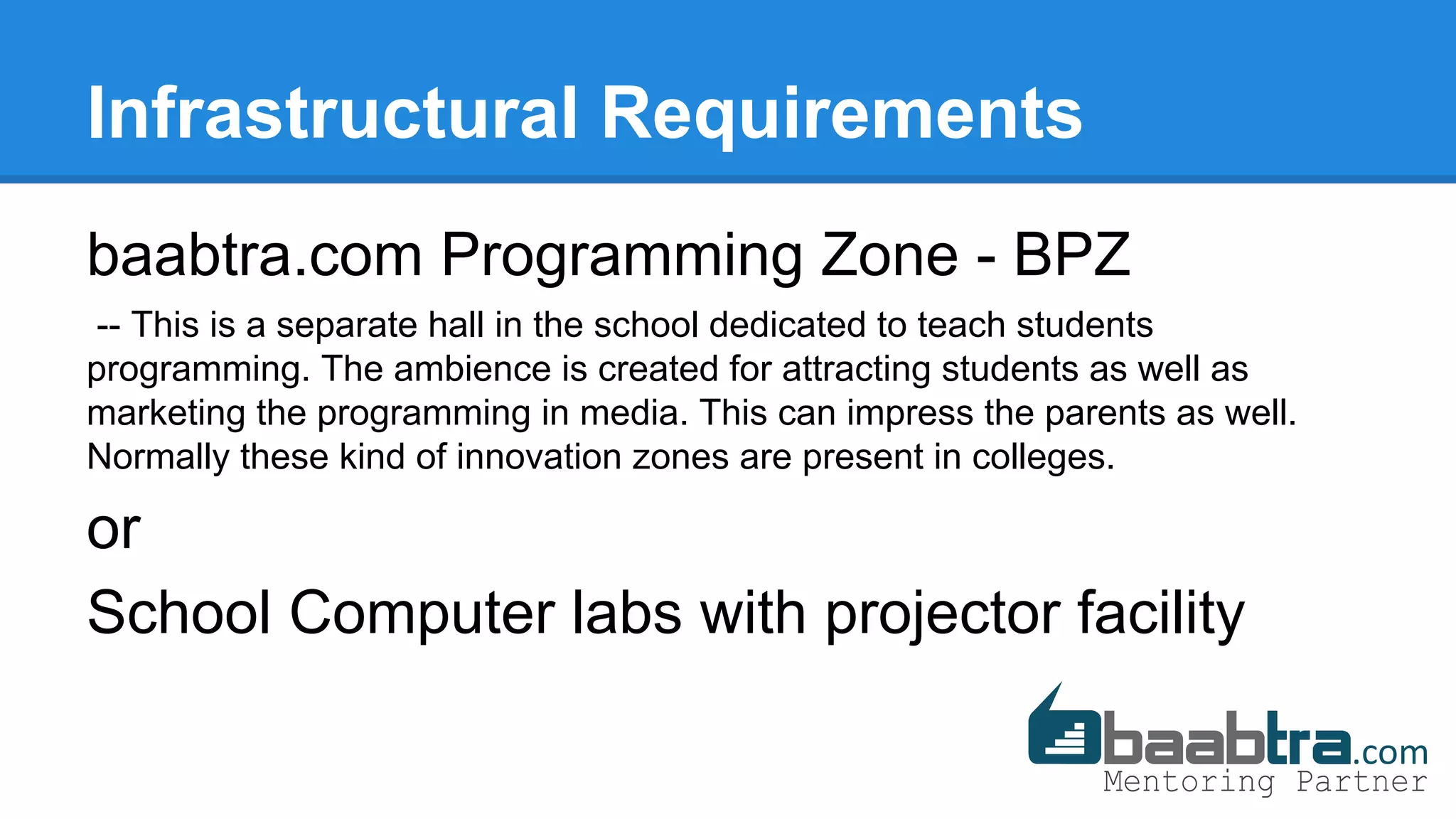 Infrastructural Requirements
baabtra.com Programming Zone - BPZ
-- This is a separate hall in the school dedicated to teach students
programming. The ambience is created for attracting students as well as
marketing the programming in media. This can impress the parents as well.
Normally these kind of innovation zones are present in colleges.
or
School Computer labs with projector facility
 