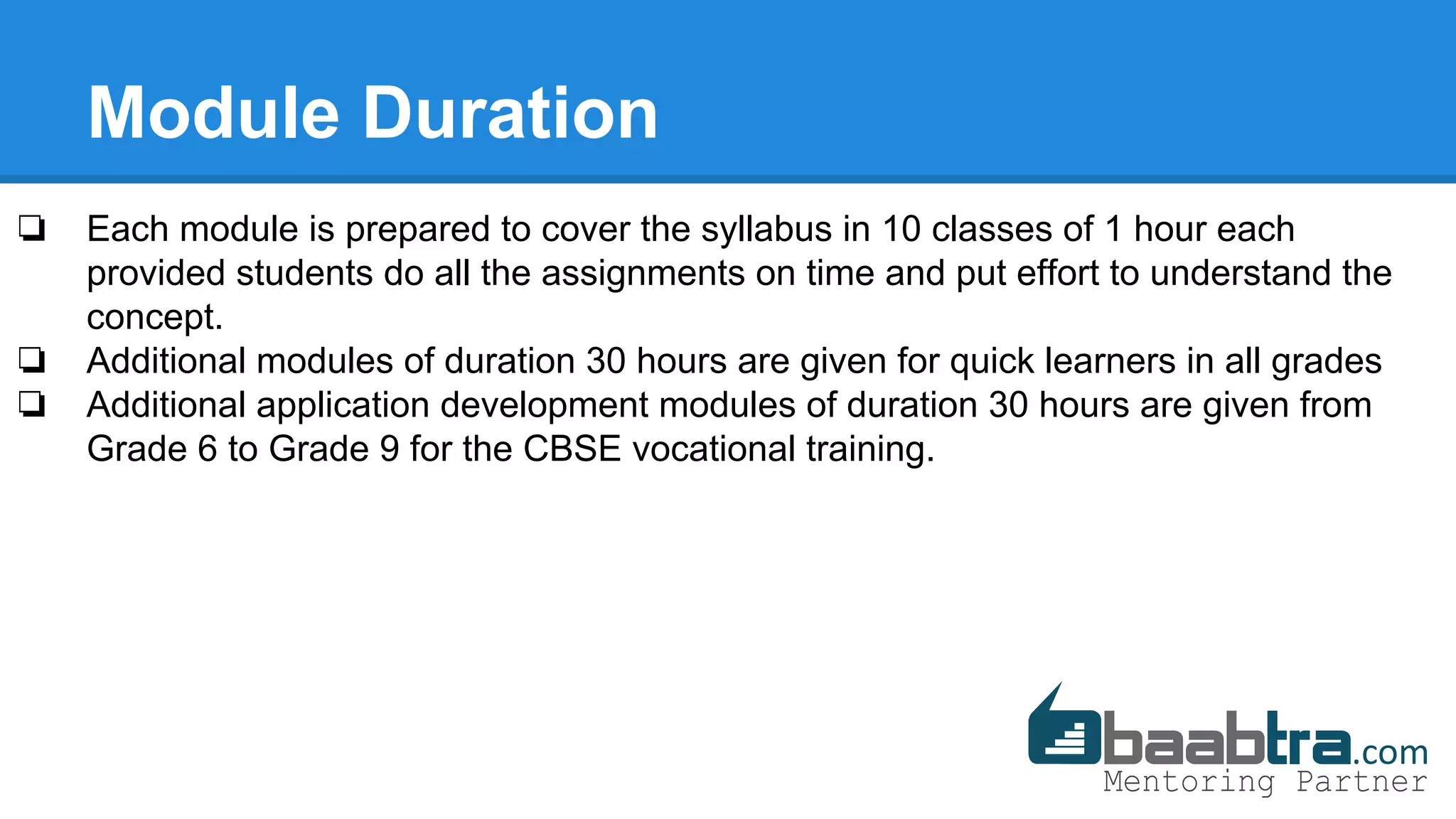 Module Duration
❏ Each module is prepared to cover the syllabus in 10 classes of 1 hour each
provided students do all the assignments on time and put effort to understand the
concept.
❏ Additional modules of duration 30 hours are given for quick learners in all grades
❏ Additional application development modules of duration 30 hours are given from
Grade 6 to Grade 9 for the CBSE vocational training.
 