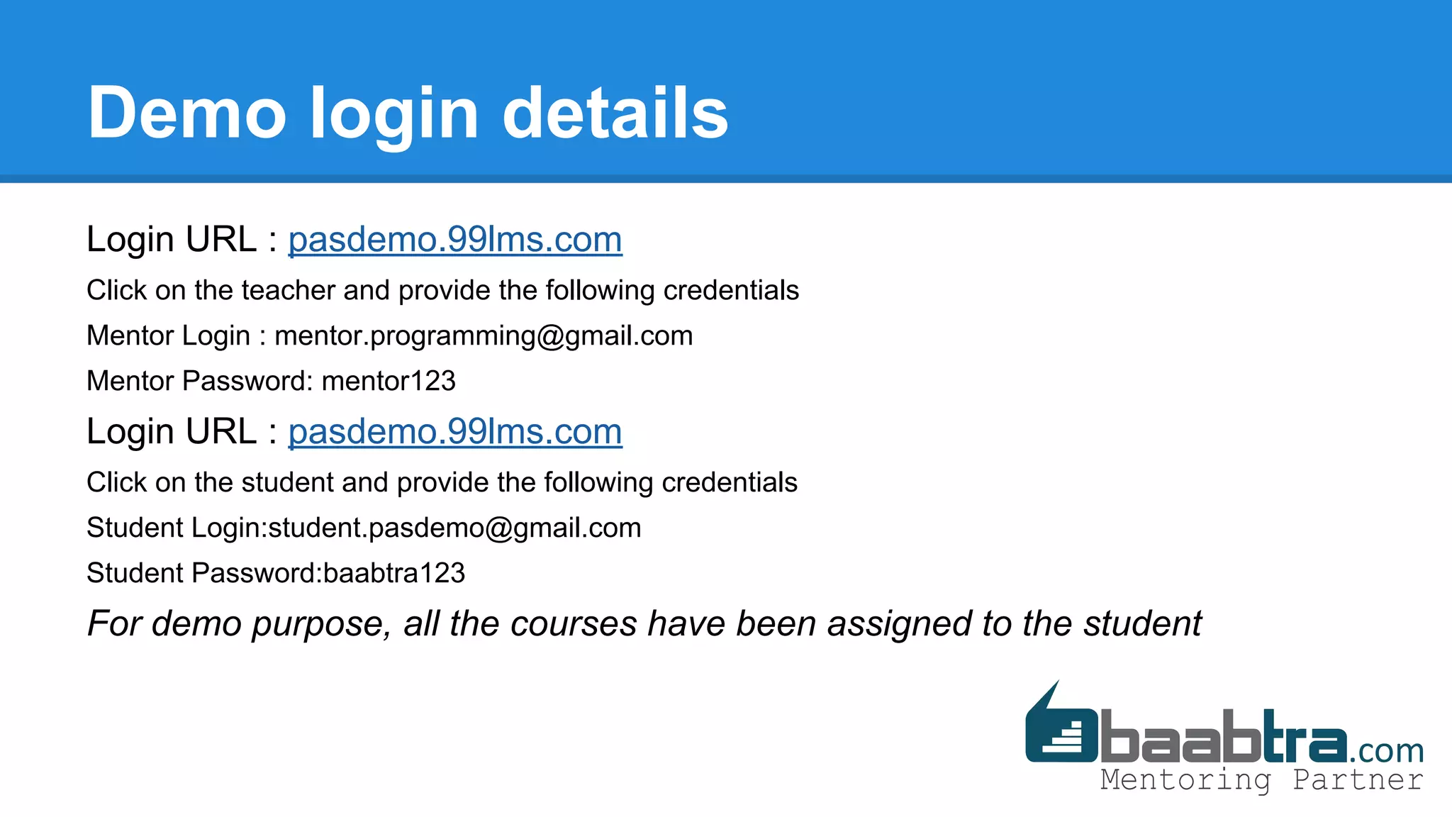 Demo login details
Login URL : pasdemo.99lms.com
Click on the teacher and provide the following credentials
Mentor Login : mentor.programming@gmail.com
Mentor Password: mentor123
Login URL : pasdemo.99lms.com
Click on the student and provide the following credentials
Student Login:student.pasdemo@gmail.com
Student Password:baabtra123
For demo purpose, all the courses have been assigned to the student
 