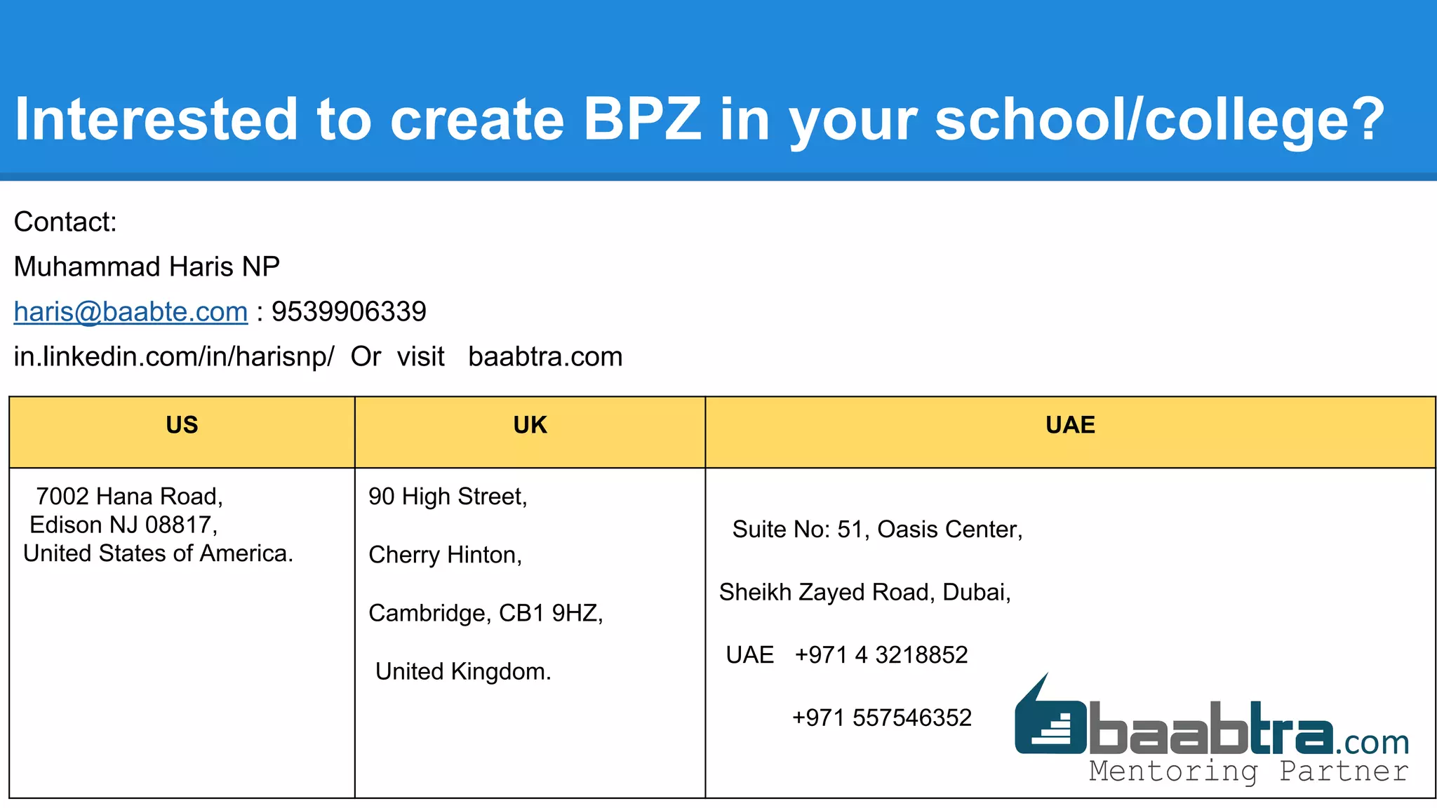 Interested to create BPZ in your school/college?
Contact:
Muhammad Haris NP
haris@baabte.com : 9539906339
in.linkedin.com/in/harisnp/ Or visit baabtra.com
US UK UAE
7002 Hana Road,
Edison NJ 08817,
United States of America.
90 High Street,
Cherry Hinton,
Cambridge, CB1 9HZ,
United Kingdom.
Suite No: 51, Oasis Center,
Sheikh Zayed Road, Dubai,
UAE +971 4 3218852
+971 557546352
 