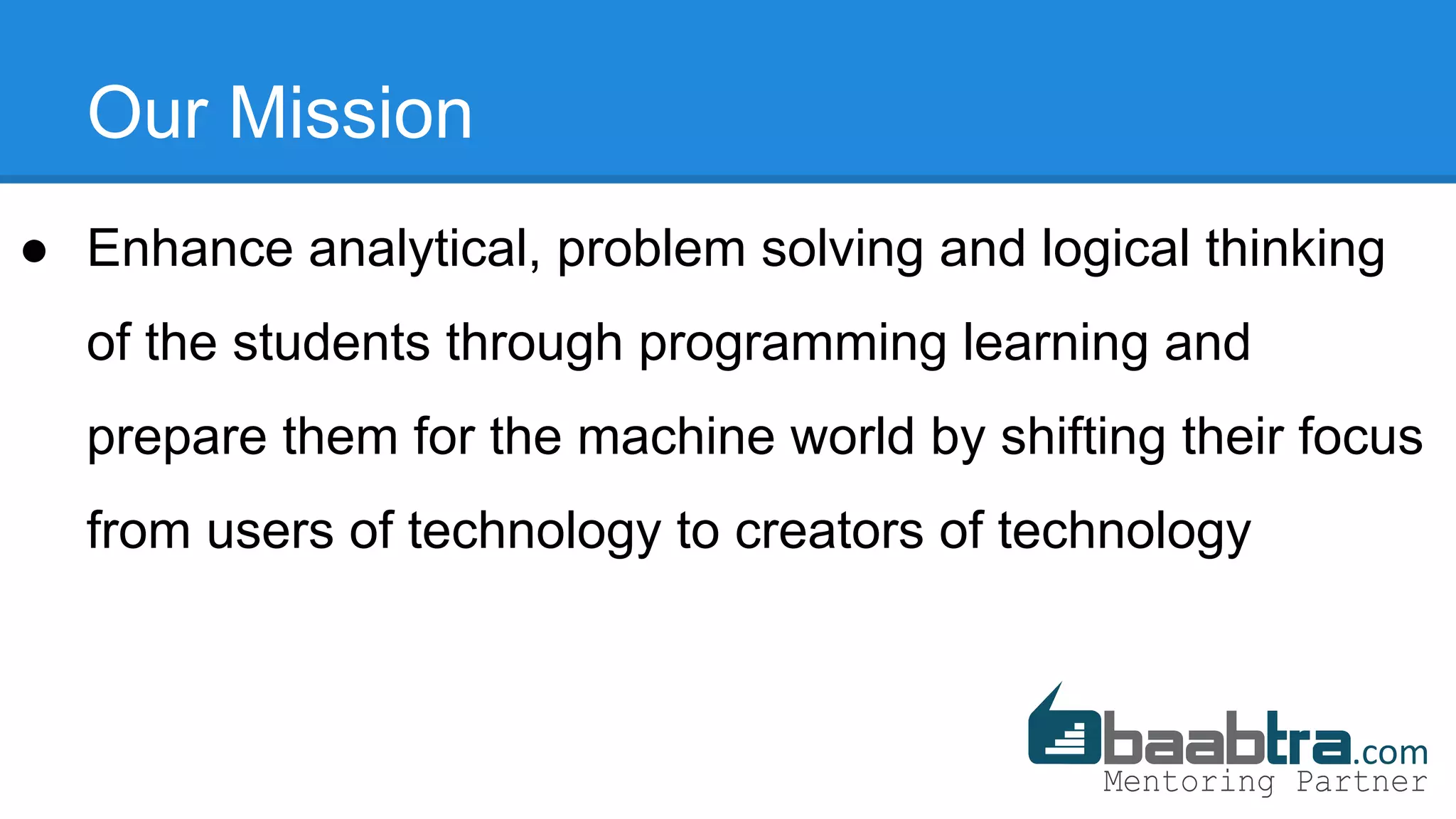 Our Mission
● Enhance analytical, problem solving and logical thinking
of the students through programming learning and
prepare them for the machine world by shifting their focus
from users of technology to creators of technology
 